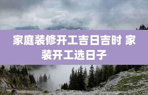 家庭装修开工吉日吉时 家装开工选日子