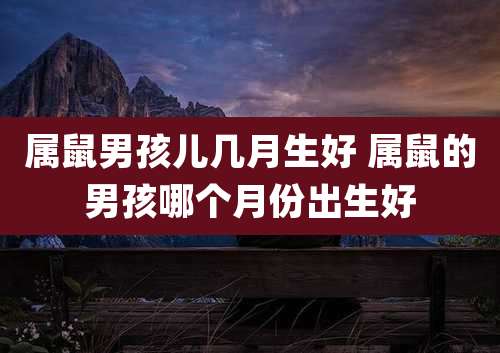 属鼠男孩儿几月生好 属鼠的男孩哪个月份出生好