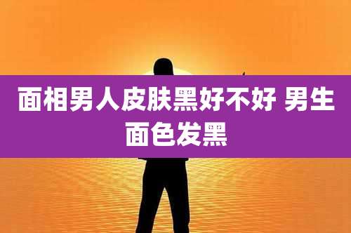 面相男人皮肤黑好不好 男生面色发黑