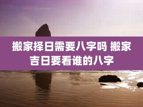 搬家择日需要八字吗 搬家吉日要看谁的八字