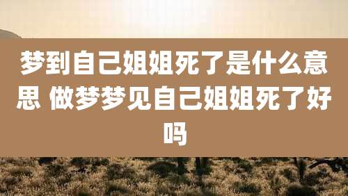 梦到自己姐姐死了是什么意思 做梦梦见自己姐姐死了好吗