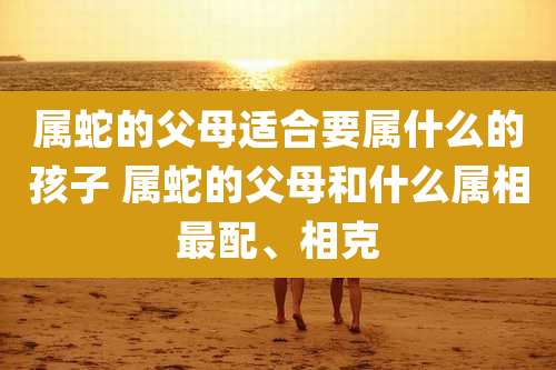 属蛇的父母适合要属什么的孩子 属蛇的父母和什么属相最配、相克