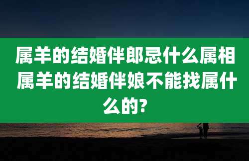 属羊的结婚伴郎忌什么属相 属羊的结婚伴娘不能找属什么的?