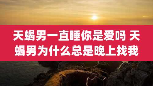 天蝎男一直睡你是爱吗 天蝎男为什么总是晚上找我