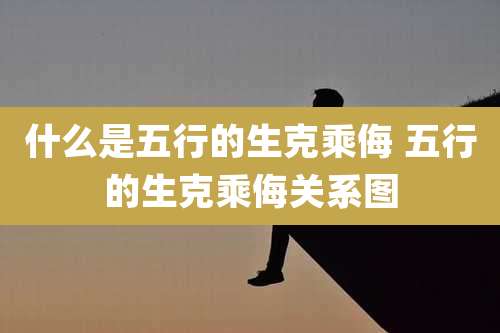 什么是五行的生克乘侮 五行的生克乘侮关系图