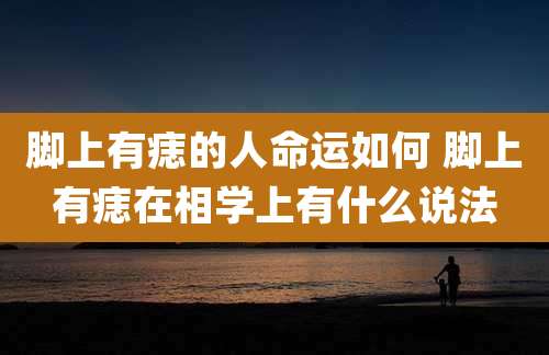 脚上有痣的人命运如何 脚上有痣在相学上有什么说法
