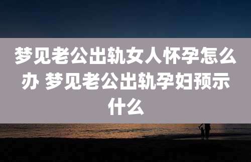梦见老公出轨女人怀孕怎么办 梦见老公出轨孕妇预示什么