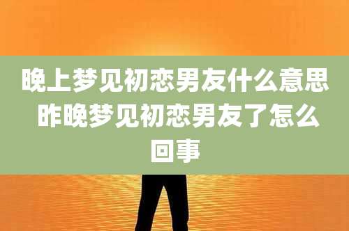 晚上梦见初恋男友什么意思 昨晚梦见初恋男友了怎么回事