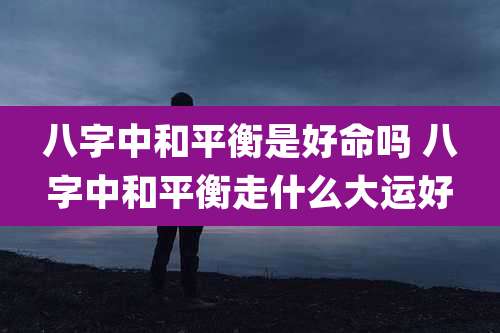 八字中和平衡是好命吗 八字中和平衡走什么大运好