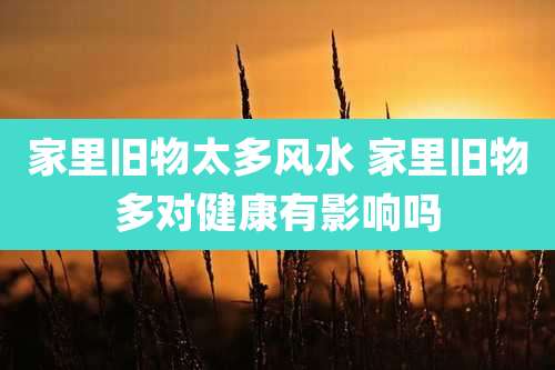 家里旧物太多风水 家里旧物多对健康有影响吗