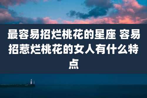 最容易招烂桃花的星座 容易招惹烂桃花的女人有什么特点