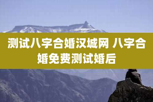 测试八字合婚汉城网 八字合婚免费测试婚后