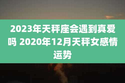 2023年天秤座会遇到真爱吗 2020年12月天秤女感情运势