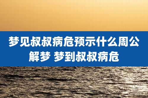 梦见叔叔病危预示什么周公解梦 梦到叔叔病危