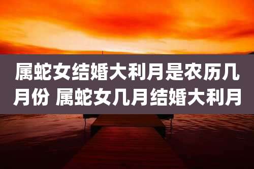 属蛇女结婚大利月是农历几月份 属蛇女几月结婚大利月