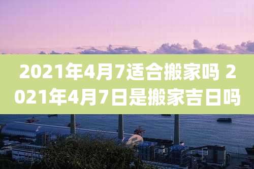 2021年4月7适合搬家吗 2021年4月7日是搬家吉日吗
