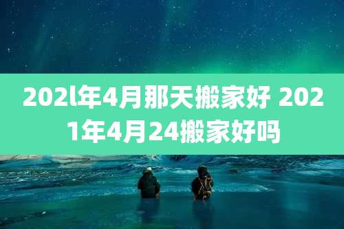 202l年4月那天搬家好 2021年4月24搬家好吗