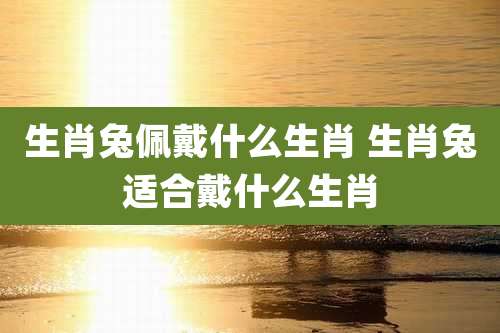 生肖兔佩戴什么生肖 生肖兔适合戴什么生肖