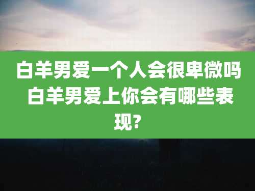白羊男爱一个人会很卑微吗 白羊男爱上你会有哪些表现?