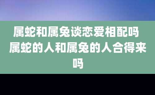 属蛇和属兔谈恋爱相配吗 属蛇的人和属兔的人合得来吗