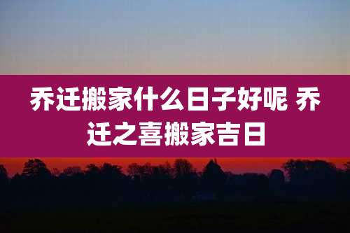 乔迁搬家什么日子好呢 乔迁之喜搬家吉日