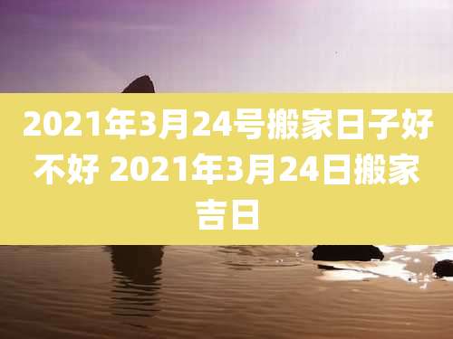 2021年3月24号搬家日子好不好 2021年3月24日搬家吉日