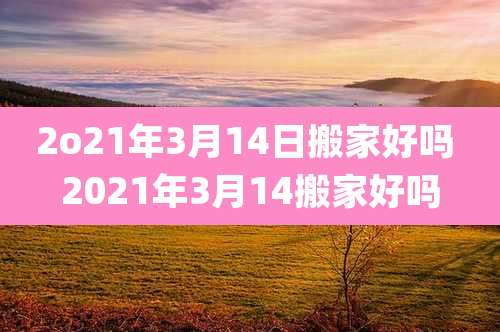 2o21年3月14日搬家好吗 2021年3月14搬家好吗