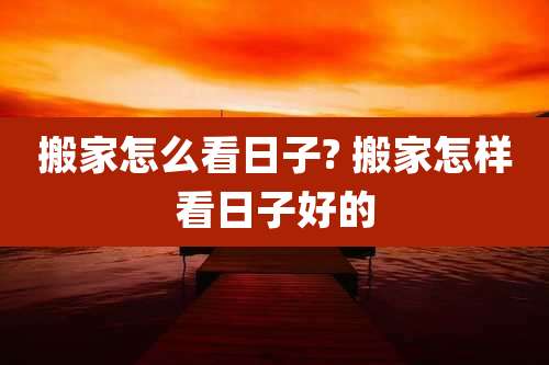 搬家怎么看日子? 搬家怎样看日子好的