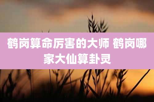 鹤岗算命厉害的大师 鹤岗哪家大仙算卦灵