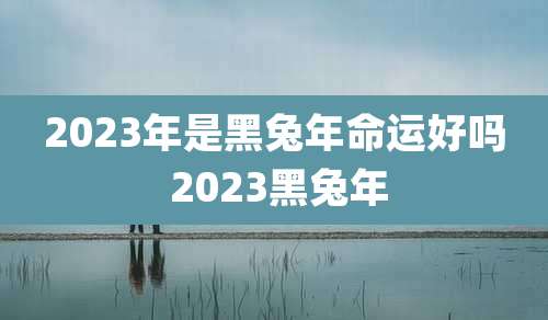 2023年是黑兔年命运好吗 2023黑兔年