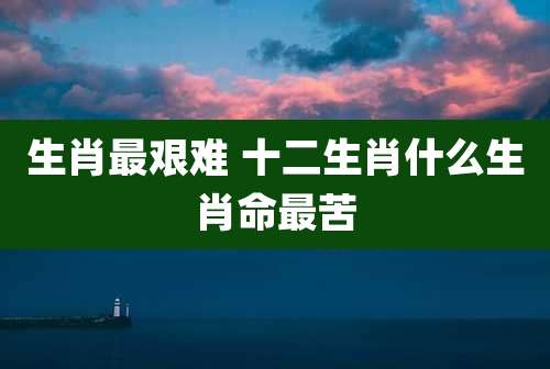 生肖最艰难 十二生肖什么生肖命最苦