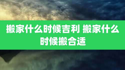 搬家什么时候吉利 搬家什么时候搬合适