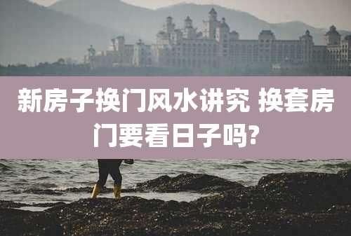 新房子换门风水讲究 换套房门要看日子吗?