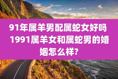 91年属羊男配属蛇女好吗 1991属羊女和属蛇男的婚姻怎么样?