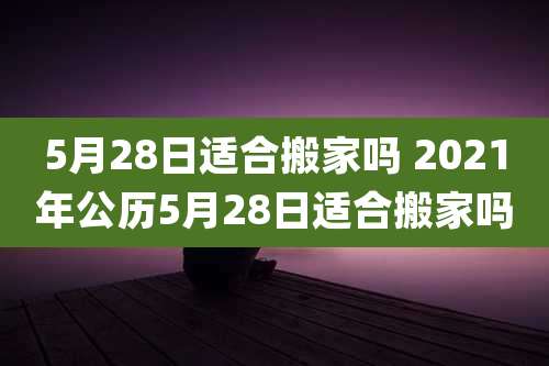 5月28日适合搬家吗 2021年公历5月28日适合搬家吗