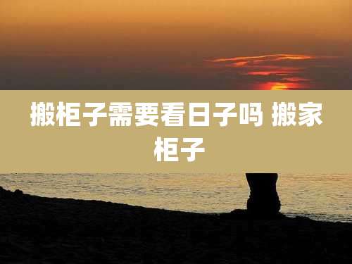 搬柜子需要看日子吗 搬家 柜子