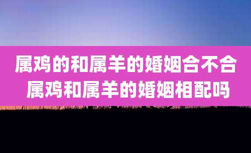 属鸡的和属羊的婚姻合不合 属鸡和属羊的婚姻相配吗