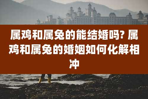 属鸡和属兔的能结婚吗? 属鸡和属兔的婚姻如何化解相冲