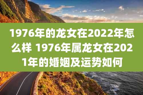 1976年的龙女在2022年怎么样 1976年属龙女在2021年的婚姻及运势如何