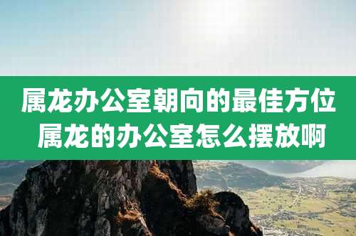 属龙办公室朝向的最佳方位 属龙的办公室怎么摆放啊
