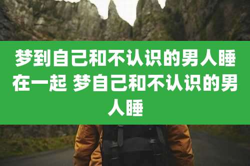梦到自己和不认识的男人睡在一起 梦自己和不认识的男人睡