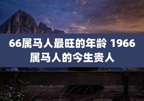 66属马人最旺的年龄 1966属马人的今生贵人