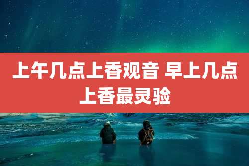上午几点上香观音 早上几点上香最灵验