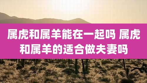 属虎和属羊能在一起吗 属虎和属羊的适合做夫妻吗