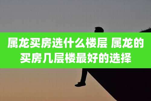 属龙买房选什么楼层 属龙的买房几层楼最好的选择
