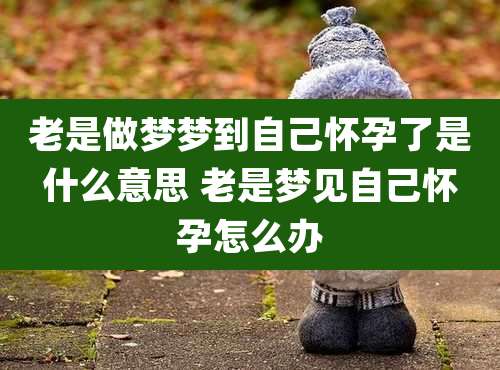 老是做梦梦到自己怀孕了是什么意思 老是梦见自己怀孕怎么办