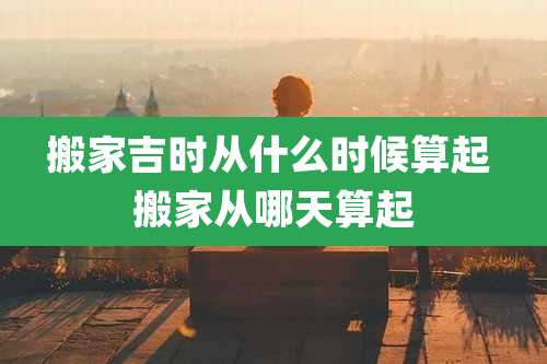 搬家吉时从什么时候算起 搬家从哪天算起