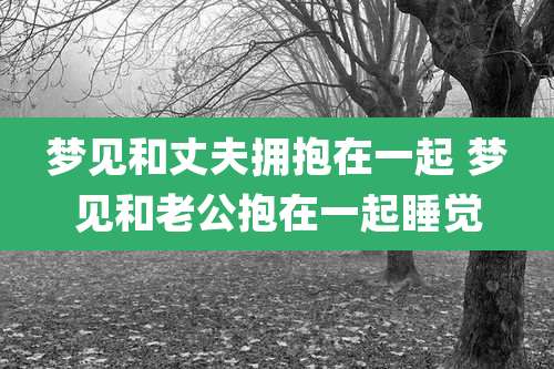 梦见和丈夫拥抱在一起 梦见和老公抱在一起睡觉