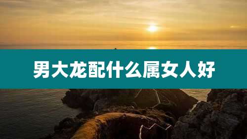 男大龙配什么属女人好