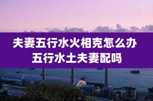 夫妻五行水火相克怎么办 五行水土夫妻配吗